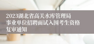 2023湖北省高关水库管理局事业单位招聘面试入围考生资格复审通知