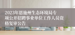 2023年恩施州生态环境局专项公开招聘事业单位工作人员资格复审公告