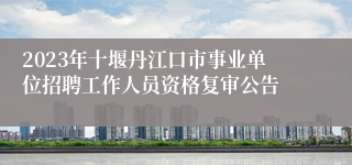 2023年十堰丹江口市事业单位招聘工作人员资格复审公告