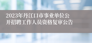 2023年丹江口市事业单位公开招聘工作人员资格复审公告