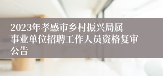 2023年孝感市乡村振兴局属事业单位招聘工作人员资格复审公告