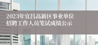 2023年宜昌高新区事业单位招聘工作人员笔试成绩公示