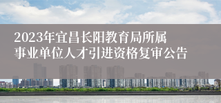 2023年宜昌长阳教育局所属事业单位人才引进资格复审公告
