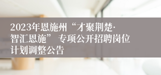 2023年恩施州“才聚荆楚·智汇恩施” 专项公开招聘岗位计划调整公告