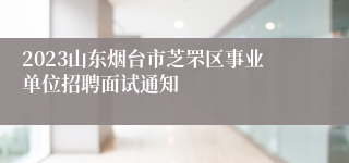 2023山东烟台市芝罘区事业单位招聘面试通知