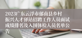 2023广东云浮市郁南县乡村振兴人才驿站招聘工作人员面试成绩排名及入围体检人员名单公告