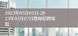 2023年05月01日-2023年05月07日教师招聘周报