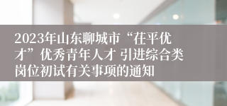 2023年山东聊城市“茌平优才”优秀青年人才 引进综合类岗位初试有关事项的通知