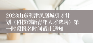 2023山东利津凤凰城引才计划（科技创新青年人才选聘）第一时段报名时间截止通知