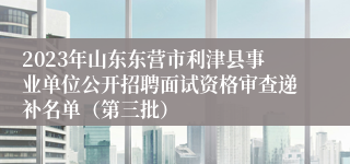 2023年山东东营市利津县事业单位公开招聘面试资格审查递补名单（第三批）