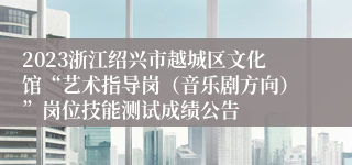 2023浙江绍兴市越城区文化馆“艺术指导岗（音乐剧方向）”岗位技能测试成绩公告