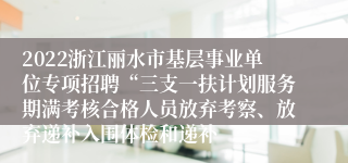 2022浙江丽水市基层事业单位专项招聘“三支一扶计划服务期满考核合格人员放弃考察、放弃递补入围体检和递补