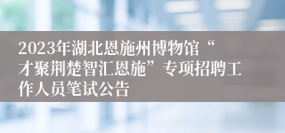 2023年湖北恩施州博物馆“才聚荆楚智汇恩施”专项招聘工作人员笔试公告 