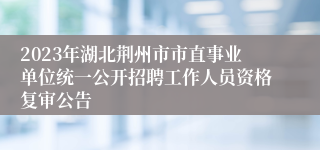 2023年湖北荆州市市直事业单位统一公开招聘工作人员资格复审公告