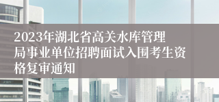 2023年湖北省高关水库管理局事业单位招聘面试入围考生资格复审通知