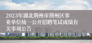 2023年湖北荆州市荆州区事业单位统一公开招聘笔试成绩有关事项公告