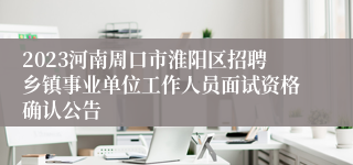 2023河南周口市淮阳区招聘乡镇事业单位工作人员面试资格确认公告