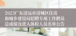 2023广东清远市清城区住房和城乡建设局招聘专项工作聘员总成绩及进入体检人员名单公告