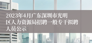 2023年4月广东深圳市光明区人力资源局招聘一般专干拟聘人员公示