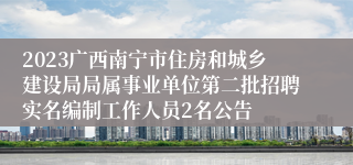 2023广西南宁市住房和城乡建设局局属事业单位第二批招聘实名编制工作人员2名公告