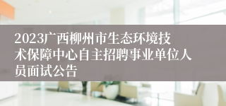 2023广西柳州市生态环境技术保障中心自主招聘事业单位人员面试公告