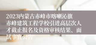 2023内蒙古赤峰市喀喇沁旗赤峰建筑工程学校引进高层次人才截止报名及资格审核结果、面试事宜公告