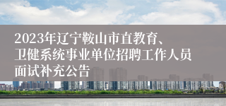 2023年辽宁鞍山市直教育、卫健系统事业单位招聘工作人员面试补充公告