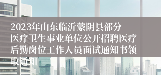 2023年山东临沂蒙阴县部分医疗卫生事业单位公开招聘医疗后勤岗位工作人员面试通知书领取通知