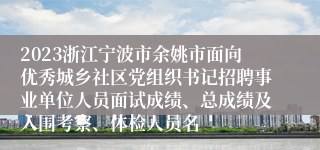 2023浙江宁波市余姚市面向优秀城乡社区党组织书记招聘事业单位人员面试成绩、总成绩及入围考察、体检人员名