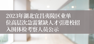 2023年湖北宜昌夷陵区业单位高层次急需紧缺人才引进校招入围体检考察人员公示