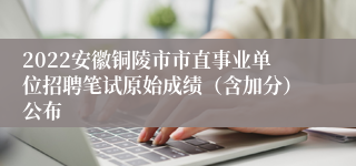 2022安徽铜陵市市直事业单位招聘笔试原始成绩（含加分）公布