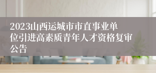 2023山西运城市市直事业单位引进高素质青年人才资格复审公告