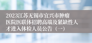 2023江苏无锡市宜兴市肿瘤医院医联体招聘高端及紧缺性人才进入体检人员公告（一）