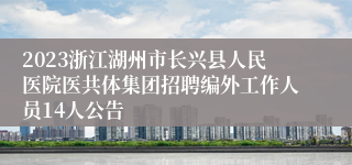 2023浙江湖州市长兴县人民医院医共体集团招聘编外工作人员14人公告