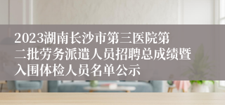 2023湖南长沙市第三医院第二批劳务派遣人员招聘总成绩暨入围体检人员名单公示