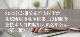 2022江苏淮安市淮安区卫健系统所属事业单位第二批招聘专业技术人员拟聘用人员名单公示（第二批）