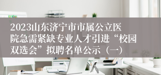 2023山东济宁市市属公立医院急需紧缺专业人才引进“校园双选会”拟聘名单公示（一）