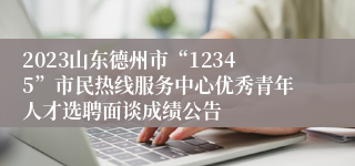 2023山东德州市“12345”市民热线服务中心优秀青年人才选聘面谈成绩公告