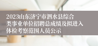 2023山东济宁市泗水县综合类事业单位招聘总成绩及拟进入体检考察范围人员公示