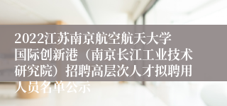 2022江苏南京航空航天大学国际创新港（南京长江工业技术研究院）招聘高层次人才拟聘用人员名单公示
