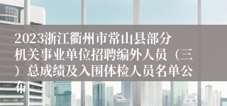 2023浙江衢州市常山县部分机关事业单位招聘编外人员（三）总成绩及入围体检人员名单公布