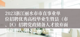 2023浙江丽水市市直事业单位招聘优秀高校毕业生暨县（市、区）招聘党政储备人才放弃面试资格人员及递补人员