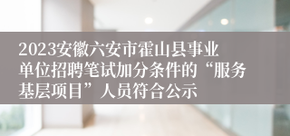 2023安徽六安市霍山县事业单位招聘笔试加分条件的“服务基层项目”人员符合公示