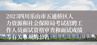 2023四川乐山市五通桥区人力资源和社会保障局考试招聘工作人员面试资格审查和面试成绩等有关事项的公告