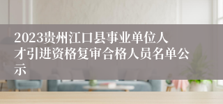 2023贵州江口县事业单位人才引进资格复审合格人员名单公示