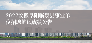 2022安徽阜阳临泉县事业单位招聘笔试成绩公告