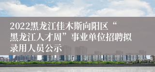 2022黑龙江佳木斯向阳区“黑龙江人才周”事业单位招聘拟录用人员公示