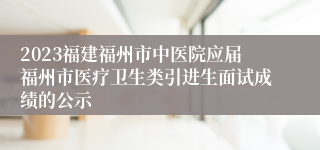 2023福建福州市中医院应届福州市医疗卫生类引进生面试成绩的公示