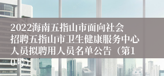 2022海南五指山市面向社会招聘五指山市卫生健康服务中心人员拟聘用人员名单公告（第10号）