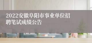 2022安徽阜阳市事业单位招聘笔试成绩公告